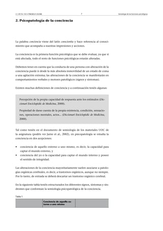 CC-BY-NC-ND • P08/80521/02588                               7                       Semiología de las funciones psicológicas



2. Psicopatología de la conciencia




La palabra conciencia viene del latín conscientia y hace referencia al conoci-
miento que acompaña a nuestras impresiones y acciones.


La conciencia es la primera función psicológica que se debe evaluar, ya que si
está afectada, todo el resto de funciones psicológicas estarán alteradas.


Debemos tener en cuenta que la conducta de una persona con alteración de la
conciencia puede ir desde la más absoluta inmovilidad de un estado de coma
a una agitación extrema; las alteraciones de la conciencia se manifestarán en
comportamientos verbales y motores patológicos (signos y síntomas).


Existen muchas definiciones de conciencia y a continuación tenéis algunas:



    Percepción de la propia capacidad de respuesta ante los estímulos (Dic-
    cionari Enciclopèdic de Medicina, 2000).

    Propiedad de darse cuenta de la propia existencia, condición, sensacio-
    nes, operaciones mentales, actos... (Diccionari Enciclopèdic de Medicina,
    2000).



Tal como tenéis en el documento de semiología de los materiales UOC de
la asignatura (podéis ver Jarne et al., 2002), en psicopatología se estudia la
conciencia en dos acepciones:


•    conciencia de aquello externo a uno mismo, es decir, la capacidad para
     captar el mundo externo, y
•    conciencia del yo o la capacidad para captar el mundo interno y poseer
     el sentido de integridad.


Las alteraciones de la conciencia mayoritariamente suelen asociarse a patolo-
gías orgánicas cerebrales, es decir, a trastornos orgánicos, aunque no siempre.
Por lo tanto, de entrada se deberá descartar un trastorno orgánico cerebral.


En la siguiente tabla tenéis estructurados los diferentes signos, síntomas y sín-
dromes que conforman la semiología psicopatológica de la conciencia.

Tabla 1

                                Conciencia de aquello ex-
                                terno a uno mismo
 