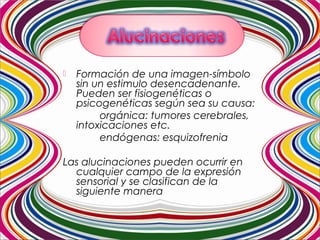  Formación de una imagen-símbolo
sin un estimulo desencadenante.
Pueden ser fisiogenéticas o
psicogenéticas según sea su causa:
orgánica: tumores cerebrales,
intoxicaciones etc.
endógenas: esquizofrenia
Las alucinaciones pueden ocurrir en
cualquier campo de la expresión
sensorial y se clasifican de la
siguiente manera
 
