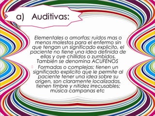  Elementales o amorfas: ruidos mas o
menos molestos para el enfermo sin
que tengan un significado explicito, el
paciente no tiene una idea definida de
ellas y oye chillidos o zumbidos.
También se denomina ACUFENOS
 Formadas o complejas: tienen un
significado explicito que le permite al
paciente tener una idea sobre su
origen, son claramente localizadas,
tienen timbre y nitidez irrecusables:
música campanas etc.
 