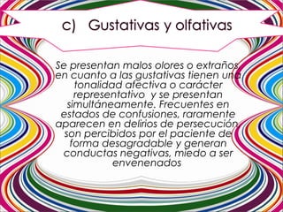  Se presentan malos olores o extraños,
en cuanto a las gustativas tienen una
tonalidad afectiva o carácter
representativo y se presentan
simultáneamente. Frecuentes en
estados de confusiones, raramente
aparecen en delirios de persecución,
son percibidos por el paciente de
forma desagradable y generan
conductas negativas, miedo a ser
envenenados
 