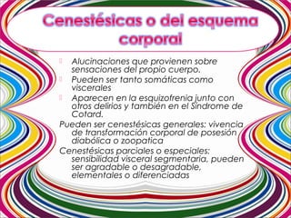  Alucinaciones que provienen sobre
sensaciones del propio cuerpo.
 Pueden ser tanto somáticas como
viscerales
 Aparecen en la esquizofrenia junto con
otros delirios y también en el Síndrome de
Cotard.
Pueden ser cenestésicas generales: vivencia
de transformación corporal de posesión
diabólica o zoopatica
Cenestésicas parciales o especiales:
sensibilidad visceral segmentaria, pueden
ser agradable o desagradable,
elementales o diferenciadas
 