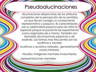  Alucinaciones desprovistas de los atributos
completos de la percepción de los sentidos,
ya que llevan consigo un componente
representativo y psiquico. Es caracterizada
por su objetividad psiquica pero les falta la
espacial porque el paciente las experimenta
como originadas de si mismo. También son
llamadas alucinaciones psiquicas o de
kadinski. Las formas mas frecuentes son las
auditivas y visuales
 Auditivas o acústico-verbales : generalmente
voces interiores
 Visuales: imágenes mentales involuntarias,
representaciones mentales escénicas.
 