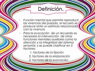  Función mental que permite reproducir
las vivencias del pasado, el recuero se
produce ante un estimulo relacionado
con la vivencia
 Para la evocación de un recuerdo es
necesaria la intervención de otras
funciones mentales auxiliares como la
atención y la integridad del sistema
sensorial, y se puede clasificar en 3
factores:
1. factores de la fijación
2. factores de la elaboración
3. factores de la evocación
 