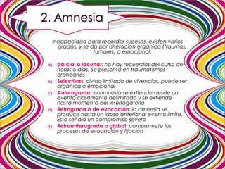 Incapacidad para recordar sucesos, existen varios
grados, y se da por alteración orgánica (traumas,
tumores) o emocional.
a) parcial o lacunar: no hay recuerdos del curso de
horas o días. Se presenta en traumatismos
craneanos
b) Selectivas: olvido limitado de vivencias, puede ser
orgánica o emocional
c) Anterograda: la amnesia se extiende desde un
evento claramente delimitado y se extiende
hasta momento del interrogatorio
d) Retrograda o de evocación: la amnesia se
produce hasta un lapso anterior al evento limite.
Esta señala un compromiso severo
e) Retroanterograda o global: compromete los
procesos de evocación y fijación
 