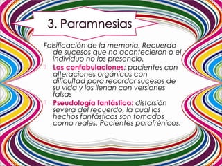 Falsificación de la memoria. Recuerdo
de sucesos que no acontecieron o el
individuo no los presencio.
 Las confabulaciones: pacientes con
alteraciones orgánicas con
dificultad para recordar sucesos de
su vida y los llenan con versiones
falsas
 Pseudología fantástica: distorsión
severa del recuerdo, la cual los
hechos fantásticos son tomados
como reales. Pacientes parafrénicos.
 