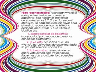  Falso reconocimiento: recuerdan vivencias
no experimentadas, se observa en
pacientes con trastornos disrítmicos
cerebrales, en los S.C.O y en las neurosis
afectivas. En ocasiones son selectivos para
los rostros, reconocen como íntimos a
personas jamás vistas y esto ultimo se
clasifica en:
1. prosopognosia de bodamer:
incapacidad para reconocer personas
conocidas o familiares.
2. lo ya visto: sensación que una
vivencia actual ya ha sido experimentada.
Se presenta en crisis uncinadas
3. lo jamás visto: sensación de no
haber visto nunca algo ya conocido.
Pacientes con esquizofrenia o episodios
disociativos
 