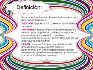  Tono emocional, placentero o displacentero que
acompaña toda idea.
 EMOCIÓN: respuesta física breve ante un estimulo
pasajero
 SENTIMIENTO: Estado afectivo estable especifico y
de marcada subjetividad, influenciado por la
personalidad y experiencias previas e
interviniendo por el juicio y sobrevaloración de las
ideas que lo acompañan
 PASIÓN: estado afectivo intelectualizado de
gran persistencia que puede hacerse
permanente, con una exagerada repercusión
sentimental, condiciona la existencia y modifican
la conducta del que la presenta
 