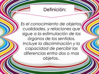  Es el conocimiento de objetos,
cualidades, y relaciones que
sigue a la estimulación de los
órganos de los sentidos.
Incluye la discriminación y la
capacidad de percibir las
diferencias entra dos o mas
objetos..
 