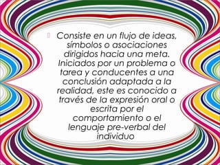  Consiste en un flujo de ideas,
símbolos o asociaciones
dirigidos hacia una meta.
Iniciados por un problema o
tarea y conducentes a una
conclusión adaptada a la
realidad, este es conocido a
través de la expresión oral o
escrita por el
comportamiento o el
lenguaje pre-verbal del
individuo
 