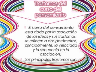  El curso del pensamiento
esta dado por la asociación
de las ideas y sus trastornos
se refieren a dos parámetros,
principalmente, la velocidad
y la secuencia en la
asociación.
 Los principales trastornos son:
 