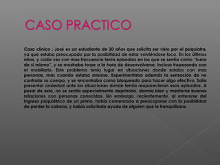  Caso clínico : José es un estudiante de 20 años que solicita ser visto por el psiquiatra,
ya que estaba preocupado por la posibilidad de estar volviéndose loco. En los últimos
años, y cada vez con mas frecuencia tenía episodios en los que se sentía como “fuera
de si mismo”, y se mostraba torpe a la hora de desenvolverse, incluso tropezando con
el mobiliario. Este problema tenía lugar en situaciones donde estaba con mas
personas, mas cuando estaba ansioso. Experimentaba además la sensación de no
controlar su cuerpo, y se encontraba como bloqueado para hacer algo efectivo. Solía
presentar ansiedad ante las situaciones donde temía reaparecieran esos episodios. A
pesar de esto, no se sentía especialmente deprimido, dormía bien y mantenía buenas
relaciones con personas conocidas. Sin embargo, recientemente, al enterarse del
ingreso psiquiátrico de un primo, había comenzado a preocuparse con la posibilidad
de perder la cabeza, y había solicitado ayuda de alguien que le tranquilizara.
 