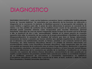  TRASTORNO DISOCIATIVO : Junto con los trastornos conversivos, fueron considerados tradicionalmente
formas de “neurosis histéricas”. Se caracteriza por una alteración de las funciones de unificación o
integración de la conciencia, la memoria, la identidad personal o la percepción del ambiente, sin
causa médica u orgánica para ello. A pesar de estas alteraciones la persona es conciente de la
misma y no hay perdida de contacto con la realidad (como ocurre en las psicosis). La persona
afectada puede presentar síntomas como incapacidad para recordar información personal
importante, viajar lejos de casa de manera inesperada siendo incapaz de recordar que le ha llevado
a ello, la presencia de dos o más “personalidades” distintas en la misma persona sin conexión
aparente entre ellas, la sensación de que partes de la propia personalidad o identidad son extrañas
(Despersonalización), la sensación de irrealidad del entorno que dura un tiempo determinado,
sensaciones de trance y posesión por fuerzas extrañas (por ejemplo experiencias de estar poseído
por el demonio o los extraterrestres durante un tiempo, pasando a una conducta normal en otros
momentos), etc. Otros trastornos disociativos afectan a la pérdida de memoria relacionada con
acontecimientos vividos como traumáticos (Amnesia disociativa), viajes inesperados lejos de casa
con perdida de memoria de la motivación para el mismo (Fuga disociativa), disminución o ausencia
de movimientos voluntarios y del habla conservándose la postura y el tono muscular normal (Estupor
disociativo), alteraciones de la conciencia por pérdida de la identidad y focalización en un tema
concreto con ausencia del entorno (Trance disociativo), convencimiento de estar poseído por un
espíritu o poder (Trastorno de posesión), pérdida total o parcial para realizar un movimiento (Trastorno
de la motilidad), presencia de convulsiones o movimientos espasmódicos no epilépticos
(Convulsiones disociativas), perdida total o parcial de la visión, el tacto, audición u olfato sin causa
física (Anestesias y Pérdidas sensoriales disociativas).
 