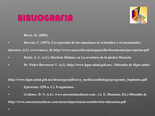• Barry, D. (2005).
• Darwin, C. (1872). La expresión de las emociones en el hombre y en losanimales.
docentes. (s.f.). www.um.es, de http://www.um.es/docencia/pguardio/documentos/percepcion.pdf
• Doyle, A. C. (s.f.). Sherlock Holmes, en La aventura de la piedra Mazarín.
• Dr. Pedro Berruecos V. (s.f.). http://www.hgm.salud.gob.mx/. Obtenido de Hgm salud:
http://www.hgm.salud.gob.mx/descargas/pdf/area_medica/audiologia/programa_implantes.pdf
• Epicarmo. (550 a. C). Fragmentos.
• Grabner, D. N. (s.f.). www.asociacioneducar.com . (A. E. Humano, Ed.) Obtenido de
http://www.asociacioneducar.com/notas/importancia-sentidovista-educacion.pdf
•
 
