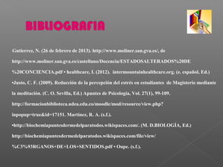 •Gutierrez, N. (26 de febrero de 2013). http://www.moliner.san.gva.es/, de
http://www.moliner.san.gva.es/castellano/Docencia/ESTADOSALTERADOS%20DE
%20CONCIENCIA.pdf • healthcare, I. (2012). intermountainhealthcare.org. (e. español, Ed.)
•Justo, C. F. (2009). Reducción de la percepción del estrés en estudiantes de Magisterio mediante
la meditación. (C. O. Sevilla, Ed.) Apuntes de Psicología, Vol. 27(1), 99-109.
http://formacionbiblioteca.udea.edu.co/moodle/mod/resource/view.php?
inpopup=true&id=17151. Martínez, R. A. (s.f.).
•http://biochemiapuntesdermedelparatodos.wikispaces.com/. (M. D.BIOLOGÍA, Ed.)
http://biochemiapuntesdermedelparatodos.wikispaces.com/file/view/
%C3%93RGANOS+DE+LOS+SENTIDOS.pdf • Oupe. (s.f.).
 