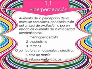  Aumento de la percepción de los
estímulos sensoriales, por disminución
del umbral de excitación o por un
estado de aumento de la irritabilidad
cerebral como:
1. meningoencefalitis
2. alcoholismo
3. tétanos
O por factores emocionales y afectivos
1. crisis de manía
2. estados melancólicos
 