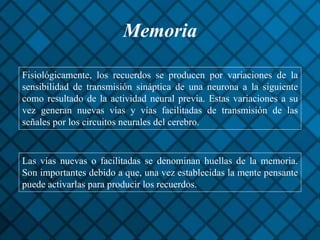 Memoria
Fisiológicamente, los recuerdos se producen por variaciones de la
sensibilidad de transmisión sináptica de una neurona a la siguiente
como resultado de la actividad neural previa. Estas variaciones a su
vez generan nuevas vías y vías facilitadas de transmisión de las
señales por los circuitos neurales del cerebro.
Las vías nuevas o facilitadas se denominan huellas de la memoria.
Son importantes debido a que, una vez establecidas la mente pensante
puede activarlas para producir los recuerdos.
 