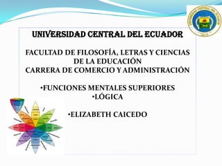 UNIVERSIDAD CENTRAL DEL ECUADOR
FACULTAD DE FILOSOFÍA, LETRAS Y CIENCIAS
DE LA EDUCACIÓN
CARRERA DE COMERCIO Y ADMINISTRACIÓN
•FUNCIONES MENTALES SUPERIORES
•LÓGICA
•ELIZABETH CAICEDO
 