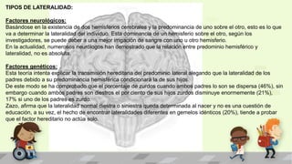TIPOS DE LATERALIDAD:
Factores neurológicos:
Basándose en la existencia de dos hemisferios cerebrales y la predominancia de uno sobre el otro, esto es lo que
va a determinar la lateralidad del individuo. Esta dominancia de un hemisferio sobre el otro, según los
investigadores, se puede deber a una mejor irrigación de sangre con uno u otro hemisferio.
En la actualidad, numerosos neurólogos han demostrado que la relación entre predominio hemisférico y
lateralidad, no es absoluta.
Factores genéticos:
Esta teoría intenta explicar la transmisión hereditaria del predominio lateral alegando que la lateralidad de los
padres debido a su predominancia hemisférica condicionará la de sus hijos.
De este modo se ha comprobado que el porcentaje de zurdos cuando ambos padres lo son se dispersa (46%), sin
embargo cuando ambos padres son diestros el por ciento de sus hijos zurdos disminuye enormemente (21%),
17% si uno de los padres es zurdo.
Zazo, afirma que la lateralidad normal diestra o siniestra queda determinada al nacer y no es una cuestión de
educación, a su vez, el hecho de encontrar lateralidades diferentes en gemelos idénticos (20%), tiende a probar
que el factor hereditario no actúa solo.
 