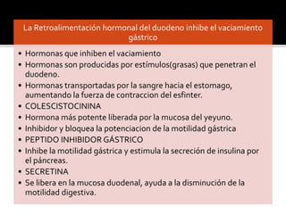 La Retroalimentación hormonal del duodeno inhibe el vaciamiento
gástrico
• Hormonas que inhiben el vaciamiento
• Hormonas son producidas por estímulos(grasas) que penetran el
duodeno.
• Hormonas transportadas por la sangre hacia el estomago,
aumentando la fuerza de contraccion del esfinter.
• COLESCISTOCININA
• Hormona más potente liberada por la mucosa del yeyuno.
• Inhibidor y bloquea la potenciacion de la motilidad gástrica
• PEPTIDO INHIBIDOR GÁSTRICO
• Inhibe la motilidad gástrica y estimula la secreción de insulina por
el páncreas.
• SECRETINA
• Se libera en la mucosa duodenal, ayuda a la disminución de la
motilidad digestiva.
 