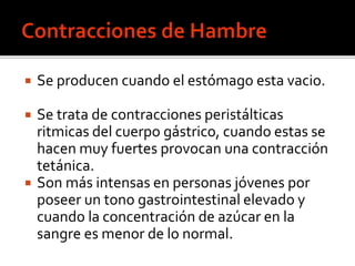  Se producen cuando el estómago esta vacio.
 Se trata de contracciones peristálticas
ritmicas del cuerpo gástrico, cuando estas se
hacen muy fuertes provocan una contracción
tetánica.
 Son más intensas en personas jóvenes por
poseer un tono gastrointestinal elevado y
cuando la concentración de azúcar en la
sangre es menor de lo normal.
 