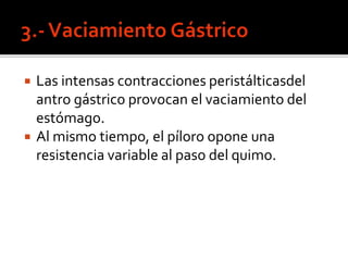  Las intensas contracciones peristálticasdel
antro gástrico provocan el vaciamiento del
estómago.
 Al mismo tiempo, el píloro opone una
resistencia variable al paso del quimo.
 