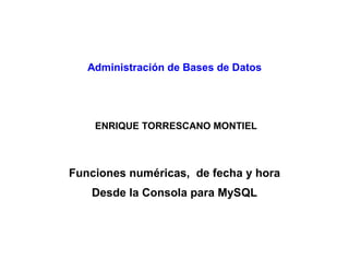 Administración de Bases de Datos
ENRIQUE TORRESCANO MONTIEL
Funciones numéricas, de fecha y hora
Desde la Consola para MySQL
 