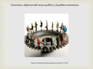 Funciones, objetivos del sector publico y la política monetaria.
BarreraNuñezJosé deJesús BarreraNuñez6°AT/M
 