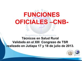 FUNCIONES
OFICIALES –CNB-
Técnicos en Salud Rural
Validado en el XIII Congreso de TSR
realizado en Jutiapa 17 y 18 de julio de 2013.
 