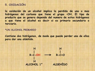 5. OXIDACIÓN

la oxidación de un alcohol implica la perdida de uno o mas
hidrógenos del carbono que tiene el grupo –OH. El tipo de
producto que se genera depende del numero de estos hidrógenos
a que tiene el alcohol es decir si es primario secundario o
terciario.

*UN ALCOHOL PRIMARIO

Contiene dos hidrógenos, de modo que puede perder uno de ellos
para dar una aldehído.


                   H                   H
                   |                   |
                 R-C-OH              R-C=O
                   |
                   H
               ALCOHOL 1°          ALDEHÍDO
 