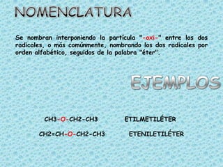 Se nombran interponiendo la partícula "-oxi-" entre los dos
radicales, o más comúnmente, nombrando los dos radicales por
orden alfabético, seguidos de la palabra "éter".




         CH3-O-CH2-CH3            ETILMETILÉTER

       CH2=CH-O-CH2-CH3            ETENILETILÉTER
 