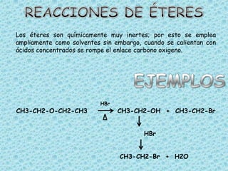 Los éteres son químicamente muy inertes; por esto se emplea
ampliamente como solventes sin embargo, cuando se calientan con
ácidos concentrados se rompe el enlace carbono oxigeno.




                          HBr
CH3-CH2-O-CH2-CH3               CH3-CH2-OH + CH3-CH2-Br


                                        HBr


                                CH3-CH2-Br + H2O
 