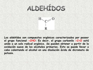Los aldehídos son compuestos orgánicos caracterizados por poseer
el grupo funcional -CHO: Es decir, el grupo carbonilo -C=O está
unido a un solo radical orgánico. Se pueden obtener a partir de la
oxidación suave de los alcoholes primarios. Esto se puede llevar a
cabo calentando el alcohol en una disolución ácida de dicromato de
potasio.
 