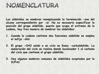 Los aldehídos se nombran reemplazando     la terminación -ano del
alcano correspondiente por -al. No es     necesario especificar la
posición del grupo aldehído, puesto que   ocupa el extremo de la
cadena, hay tres manera de nombrar los    aldehídos:

1. Cuando la cadena contiene dos funciones aldehído se emplea
   el sufijo -dial.

2. El grupo -CHO unido a un ciclo se llama -carbaldehído. La
   numeración del ciclo se realiza dando localizador 1 al carbono
   del ciclo que contiene el grupo aldehído.

3. Hay algunos nombres comunes de aldehídos aceptados por la
   IUPAC.
 