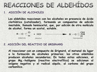 1. ADICIÓN DE ALCOHOLES

  Los aldehídos reaccionan con los alcoholes en presencia de ácido
  clorhídrico (catalizador), formando un compuestos de adición
  inestable, llamado hemiacetal, que, por adición de otra molécula
  de alcohol, forma un acetal, estable.




2. ADICIÓN DEL REACTIVO DE GRIGNARD

  Al reaccionar con un compuesto de Grignard, el metanal da lugar
  a la formación de alcoholes primarios; los otros aldehídos
  producen alcoholes secundarios; En todas estas adiciones, el
  grupo Mg.-halógeno (reactivo electrofílico) se adicionan al
  oxígeno negativo y el radical alquilo, al carbono del grupo
  carbonílico.
 