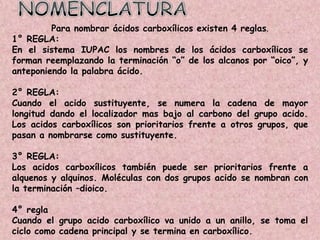 Para nombrar ácidos carboxílicos existen 4 reglas.
1° REGLA:
En el sistema IUPAC los nombres de los ácidos carboxílicos se
forman reemplazando la terminación ―o‖ de los alcanos por ―oico‖, y
anteponiendo la palabra ácido.

2° REGLA:
Cuando el acido sustituyente, se numera la cadena de mayor
longitud dando el localizador mas bajo al carbono del grupo acido.
Los acidos carboxílicos son prioritarios frente a otros grupos, que
pasan a nombrarse como sustituyente.

3° REGLA:
Los acidos carboxílicos también puede ser prioritarios frente a
alquenos y alquinos. Moléculas con dos grupos acido se nombran con
la terminación –dioico.

4° regla
Cuando el grupo acido carboxílico va unido a un anillo, se toma el
ciclo como cadena principal y se termina en carboxílico.
 