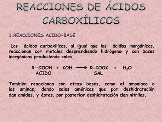1.REACCIONES ACIDO-BASE

 Los ácidos carboxílicos, al igual que los ácidos inorgánicos,
reaccionan con metales desprendiendo hidrógeno y con bases
inorgánicas produciendo sales.

         R—COOH + KOH              R-COOK    +   H2O
          ACIDO                     SAL

También reaccionan con otras bases, como el amoniaco o
las aminas, dando sales amónicas que por deshidratación
dan amidas, y éstas, por posterior deshidratación dan nitrilos.
 