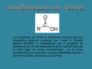 Los anhídridos de ácido (o anhídridos carboxílicos) son
compuestos químicos orgánicos que tienen la fórmula
general (RCO)2O, y formalmente son el producto de
deshidratación de dos moléculas de ácido carboxílico(o una
si tiene lugar de forma intramolecular en un ácido
dicarboxílico). Al reaccionar con agua (hidrólisis) vuelven a
formar los ácidos carboxílicos de partida
 