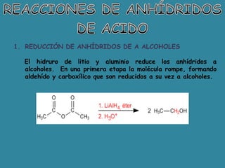 1. REDUCCIÓN DE ANHÍDRIDOS DE A ALCOHOLES

  El hidruro de litio y aluminio reduce los anhídridos a
  alcoholes. En una primera etapa la molécula rompe, formando
  aldehído y carboxílico que son reducidos a su vez a alcoholes.
 