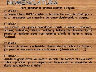Para nombrar lo esteres existen 4 reglas.
1° REGLA:
La nomenclatura IUPAC cambia la terminación -oico del ácido por -
oato, terminando con el nombre del grupo alquilo unido al oxígeno.

2° REGLA:
Los esteres son grupos prioritarios frente a aminas, alcoholes,
cetonas, aldehídos, nitrilos, amidas y haluros de alcanoilo. Estos
grupos se nombran como sustituyentes siendo el éster el grupo
funcional.

3° REGLA:
Ácidos carboxílicos y anhídridos tienen prioridad sobre los ésteres,
que pasan a nombrarse como sustituyentes (alcoxicarbonil......)

4° REGLA:
Cuando el grupo éster va unido a un ciclo, se nombra el ciclo como
cadena principal y se emplea la terminación -carboxilato de
alquilo para nombrar el éster
 