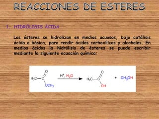 1. HIDRÓLISIS ÁCIDA

  Los ésteres se hidrolizan en medios acuosos, bajo catálisis
  ácida o básica, para rendir ácidos carboxílicos y alcoholes. En
  medios ácidos la hidrólisis de ésteres se puede escribir
  mediante la siguiente ecuación química:
 