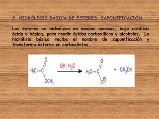 2. HIDRÓLISIS BÁSICA DE ÉSTERES. SAPONIFICACIÓN

Los ésteres se hidrolizan en medios acuosos, bajo catálisis
ácida o básica, para rendir ácidos carboxílicos y alcoholes. La
hidrólisis básica recibe el nombre de saponificación y
transforma ésteres en carboxilatos.
 