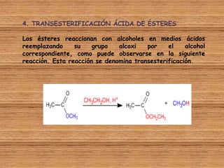 4. TRANSESTERIFICACIÓN ÁCIDA DE ÉSTERES

Los ésteres reaccionan con alcoholes en medios ácidos
reemplazando     su    grupo   alcoxi   por    el    alcohol
correspondiente, como puede observarse en la siguiente
reacción. Esta reacción se denomina transesterificación.
 