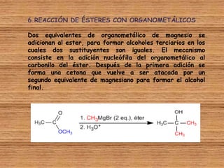 6.REACCIÓN DE ÉSTERES CON ORGANOMETÁLICOS

Dos equivalentes de organometálico de magnesio se
adicionan al ester, para formar alcoholes terciarios en los
cuales dos sustituyentes son iguales. El mecanismo
consiste en la adición nucleófila del organometálico al
carbonilo del éster. Después de la primera adición se
forma una cetona que vuelve a ser atacada por un
segundo equivalente de magnesiano para formar el alcohol
final.
 