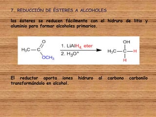 7. REDUCCIÓN DE ÉSTERES A ALCOHOLES

los ésteres se reducen fácilmente con el hidruro de litio y
aluminio para formar alcoholes primarios.




El reductor aporta iones      hidruro   al   carbono   carbonilo
transformándolo en alcohol.
 