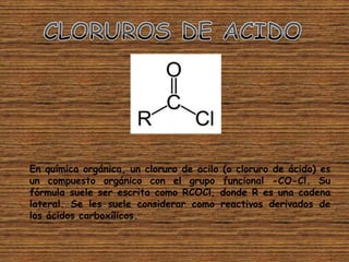 En química orgánica, un cloruro de acilo (o cloruro de ácido) es
un compuesto orgánico con el grupo funcional -CO-Cl. Su
fórmula suele ser escrita como RCOCl, donde R es una cadena
lateral. Se les suele considerar como reactivos derivados de
los ácidos carboxílicos.
 