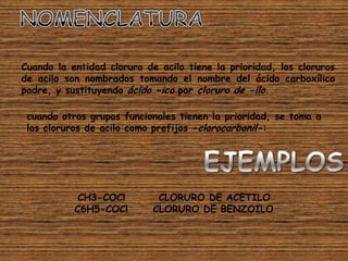 Cuando la entidad cloruro de acilo tiene la prioridad, los cloruros
de acilo son nombrados tomando el nombre del ácido carboxílico
padre, y sustituyendo ácido -ico por cloruro de -ilo.

 cuando otros grupos funcionales tienen la prioridad, se toma a
 los cloruros de acilo como prefijos -clorocarbonil-:




            CH3-COCl         CLORURO DE ACETILO
           C6H5-COCl        CLORURO DE BENZOILO
 