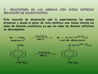 2.. REACCIONES DE LAS AMINAS CON ÁCIDO NITROSO
(REACCIÓN DE DIAZOTACIÓN).

Esta reacción de diazotación solo la experimentan las aminas
primarias y desde el punto de vista sintético solo tienen interés las
sales de diazonio aromáticas ya que las sales de diazonio alifaticas
se descomponen.

                        NaNO2
    R  NH  2                            R    N    N    Cl
    amina 1ª             HCl             s al d d
                                               e iazonio

         NH2                                     N     N       Cl


                          NaNO2
                           HCl


         OCH3                                   OCH3
 