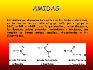 Las amidas son derivados funcionales de los ácidos carboxílicos,
en los que se ha sustituido el grupo —OH por el grupo —
NH2, —NHR o —NRR', con lo que resultan, respectivamente,
las llamadas amidas primarias, secundarias o terciarias, que
también se llaman amidas sencillas, N-sustituidas o N-
disustituidas.
 