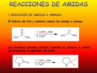 1.REDUCCIÓN DE AMIDAS A AMINAS

El hidruro de litio y aluminio reduce las amidas a aminas.




Las lactamas (amidas cíclicas) también se reducen a aminas
sin producirse la apertura del anillo.
 