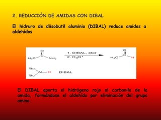 2. REDUCCIÓN DE AMIDAS CON DIBAL

El hidruro de diisobutil aluminio (DIBAL) reduce amidas a
aldehídos




  El DIBAL aporta el hidrógeno rojo al carbonilo de la
  amida, formándose el aldehído por eliminación del grupo
  amino.
 
